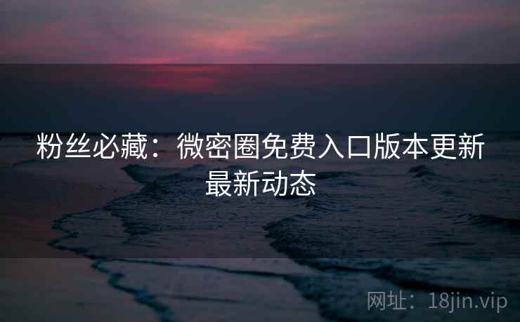 粉丝必藏：微密圈免费入口版本更新最新动态