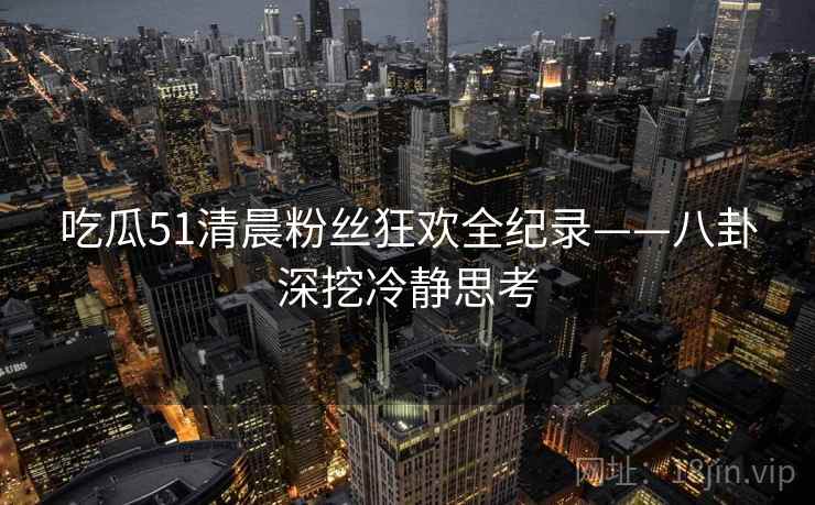 吃瓜51清晨粉丝狂欢全纪录——八卦深挖冷静思考