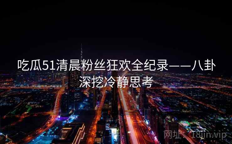 吃瓜51清晨粉丝狂欢全纪录——八卦深挖冷静思考