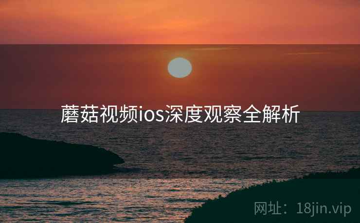 蘑菇视频ios深度观察全解析 蘑菇视频ios深度观察全解析