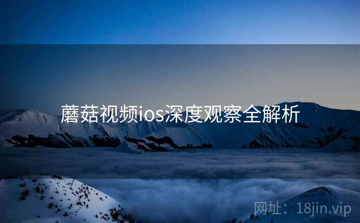 蘑菇视频ios深度观察全解析 蘑菇视频ios深度观察全解析