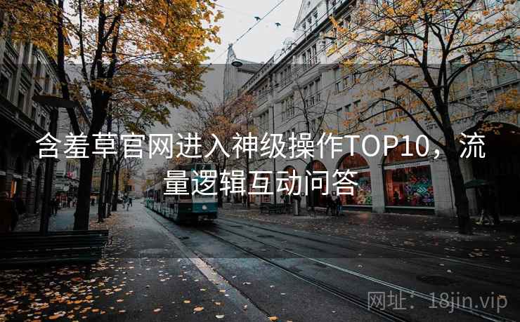 含羞草官网进入神级操作TOP10，流量逻辑互动问答