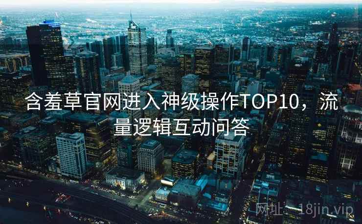 含羞草官网进入神级操作TOP10,流量逻辑互动问答 含羞草官网进入神级操作TOP10,流量逻辑互动问答