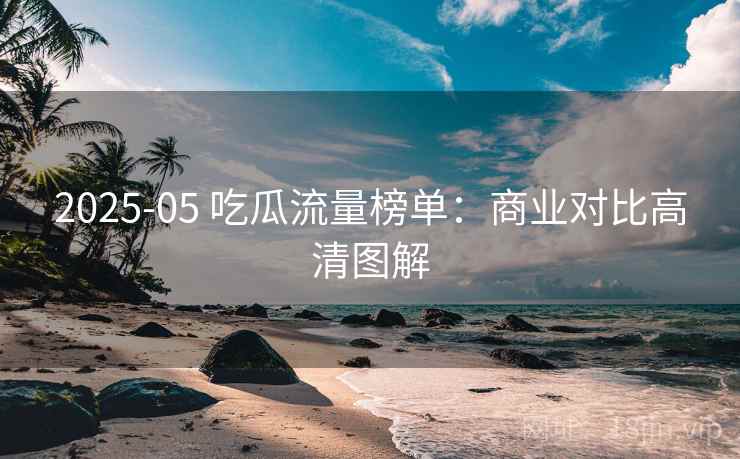 2025-05 吃瓜流量榜单:商业对比高清图解 2025-05 吃瓜流量榜单:商业对比高清图解
