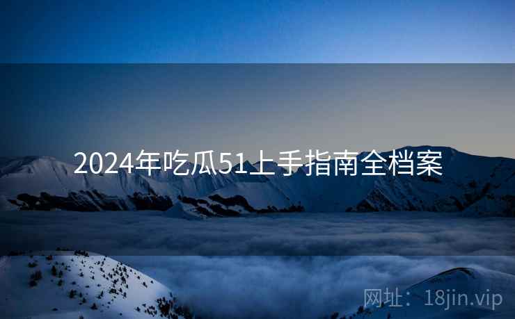 2024年吃瓜51上手指南全档案 2024年吃瓜51上手指南全档案