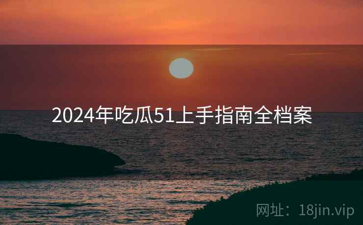 2024年吃瓜51上手指南全档案 2024年吃瓜51上手指南全档案