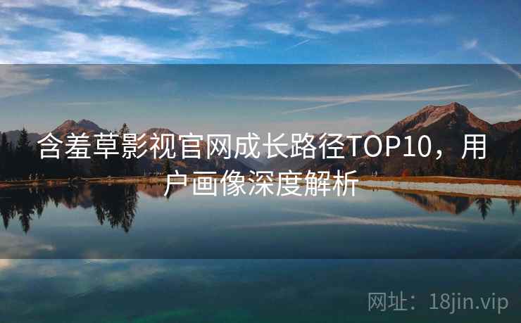 含羞草影视官网成长路径TOP10，用户画像深度解析