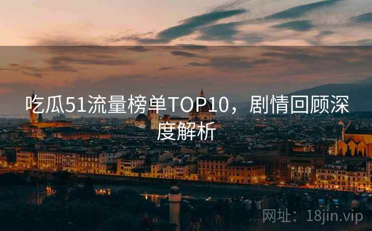 吃瓜51流量榜单TOP10,剧情回顾深度解析 吃瓜51流量榜单TOP10,剧情回顾深度解析