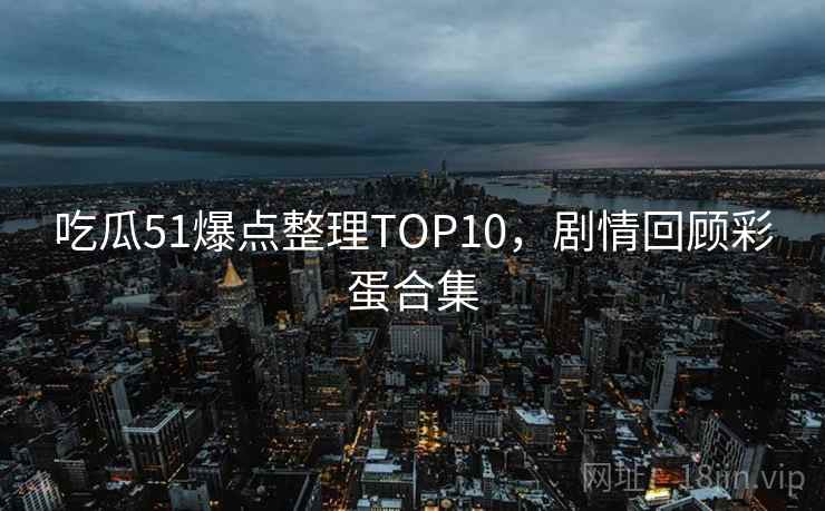吃瓜51爆点整理TOP10，剧情回顾彩蛋合集