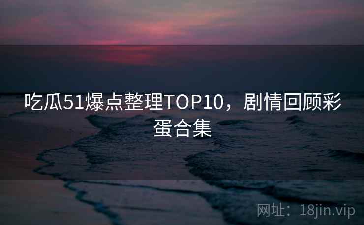 吃瓜51爆点整理TOP10，剧情回顾彩蛋合集