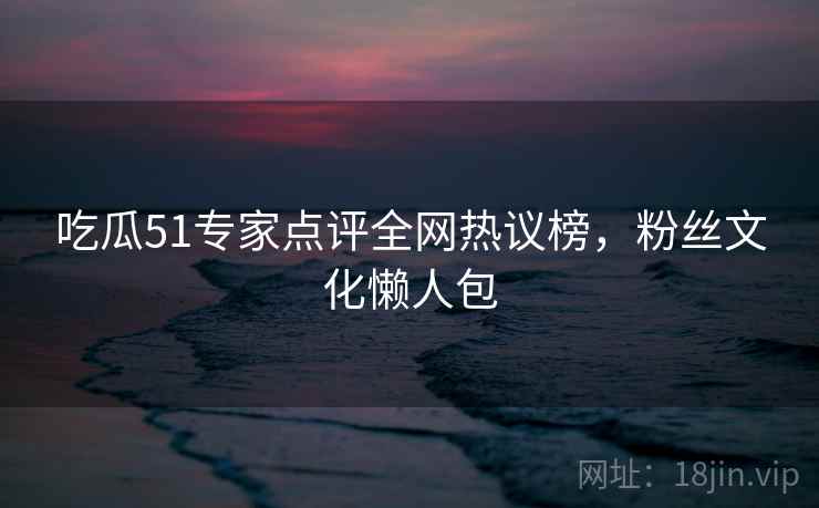 吃瓜51专家点评全网热议榜,粉丝文化懒人包 吃瓜51专家点评全网热议榜,粉丝文化懒人包