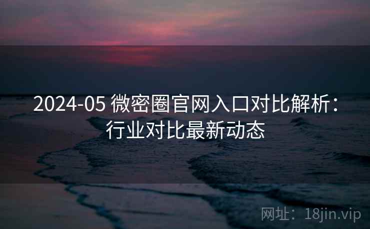 2024-05 微密圈官网入口对比解析：行业对比最新动态