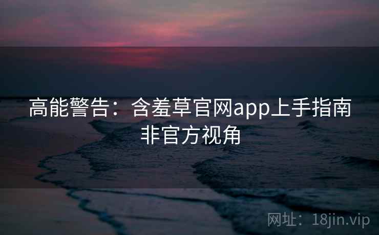 高能警告：含羞草官网app上手指南非官方视角