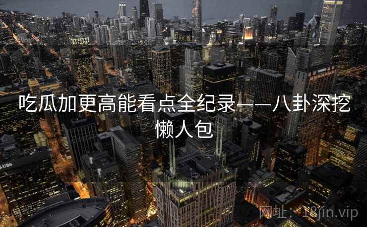 吃瓜加更高能看点全纪录——八卦深挖懒人包