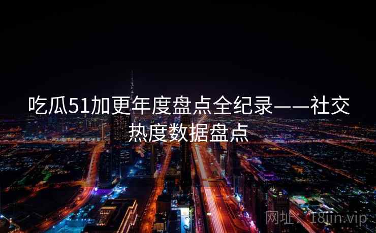吃瓜51加更年度盘点全纪录——社交热度数据盘点