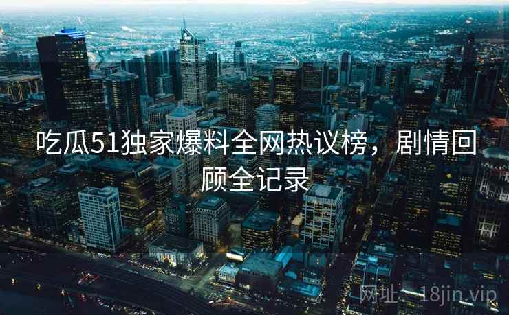 吃瓜51独家爆料全网热议榜，剧情回顾全记录